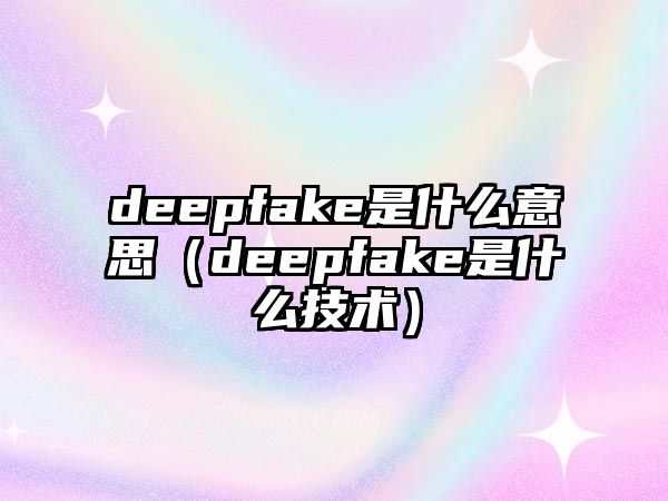 deepfake是什么意思（deepfake是什么技術(shù)）