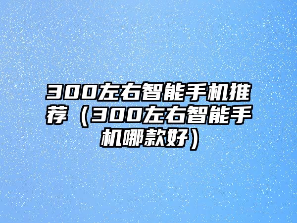 300左右智能手機(jī)推薦（300左右智能手機(jī)哪款好）