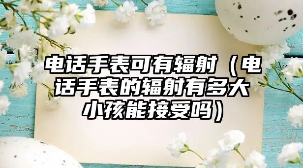 電話手表可有輻射（電話手表的輻射有多大小孩能接受嗎）