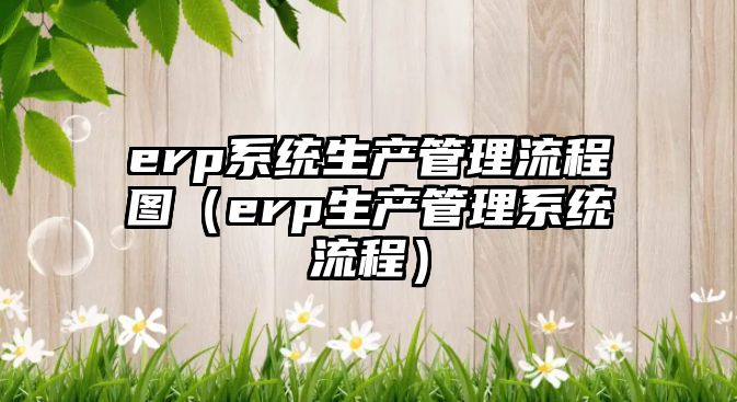 erp系統(tǒng)生產(chǎn)管理流程圖（erp生產(chǎn)管理系統(tǒng)流程）