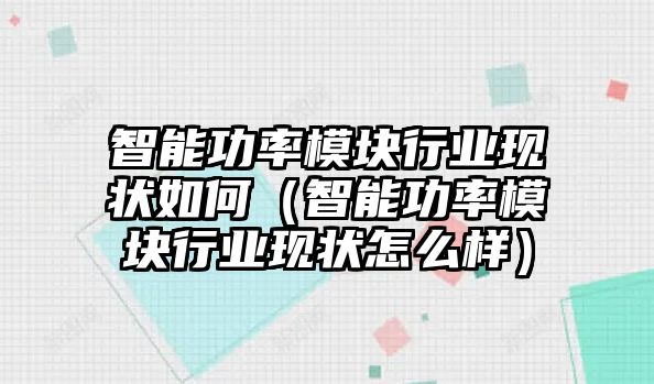 智能功率模塊行業(yè)現(xiàn)狀如何（智能功率模塊行業(yè)現(xiàn)狀怎么樣）