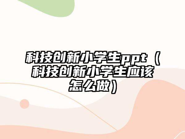 科技創(chuàng)新小學生ppt（科技創(chuàng)新小學生應(yīng)該怎么做）