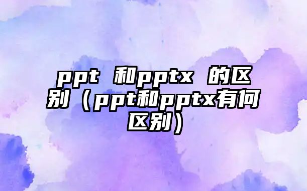 ppt 和pptx 的區(qū)別（ppt和pptx有何區(qū)別）