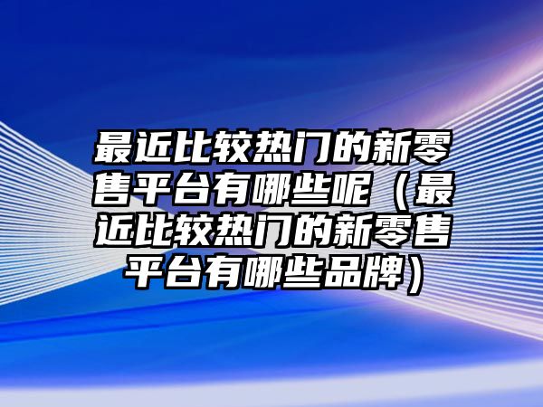 最近比較熱門的新零售平臺(tái)有哪些呢（最近比較熱門的新零售平臺(tái)有哪些品牌）