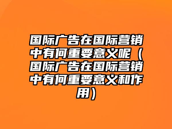 國際廣告在國際營銷中有何重要意義呢（國際廣告在國際營銷中有何重要意義和作用）