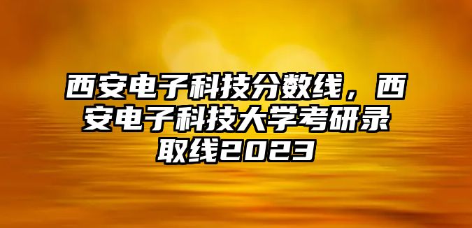 西安電子科技分數(shù)線，西安電子科技大學考研錄取線2023