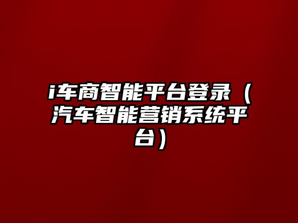 i車商智能平臺登錄（汽車智能營銷系統(tǒng)平臺）