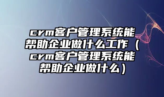 crm客戶管理系統(tǒng)能幫助企業(yè)做什么工作（crm客戶管理系統(tǒng)能幫助企業(yè)做什么）