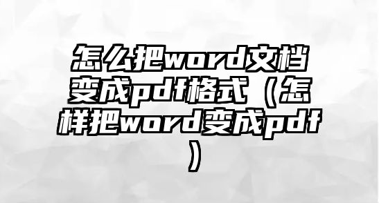 怎么把word文檔變成pdf格式（怎樣把word變成pdf）