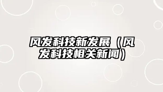 風(fēng)發(fā)科技新發(fā)展（風(fēng)發(fā)科技相關(guān)新聞）