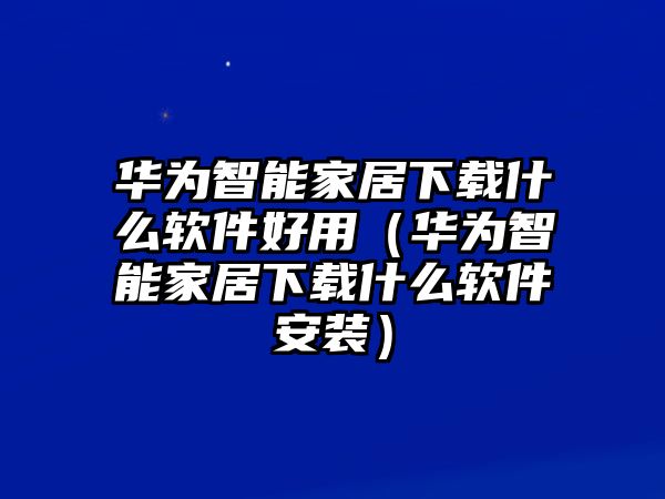 華為智能家居下載什么軟件好用（華為智能家居下載什么軟件安裝）