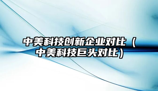 中美科技創(chuàng)新企業(yè)對(duì)比（中美科技巨頭對(duì)比）