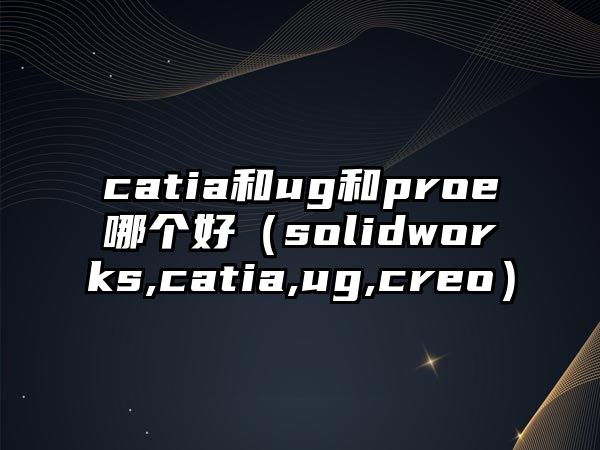 catia和ug和proe哪個好（solidworks,catia,ug,creo）