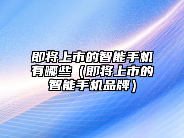 即將上市的智能手機有哪些（即將上市的智能手機品牌）