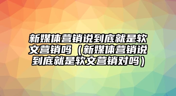 新媒體營(yíng)銷說(shuō)到底就是軟文營(yíng)銷嗎（新媒體營(yíng)銷說(shuō)到底就是軟文營(yíng)銷對(duì)嗎）