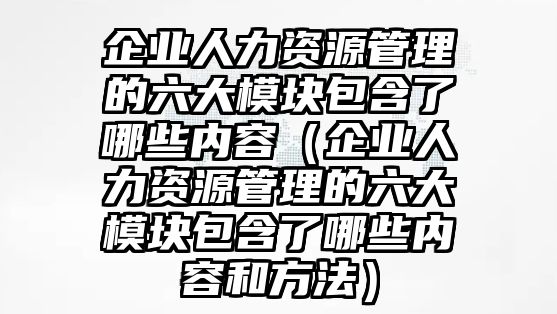 企業(yè)人力資源管理的六大模塊包含了哪些內(nèi)容（企業(yè)人力資源管理的六大模塊包含了哪些內(nèi)容和方法）