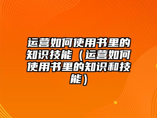 運(yùn)營如何使用書里的知識技能（運(yùn)營如何使用書里的知識和技能）