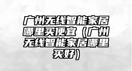 廣州無線智能家居哪里買便宜（廣州無線智能家居哪里買好）