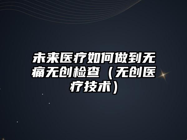 未來醫(yī)療如何做到無痛無創(chuàng)檢查（無創(chuàng)醫(yī)療技術(shù)）