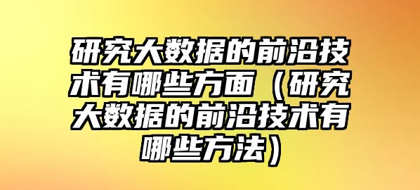 研究大數(shù)據(jù)的前沿技術(shù)有哪些方面（研究大數(shù)據(jù)的前沿技術(shù)有哪些方法）