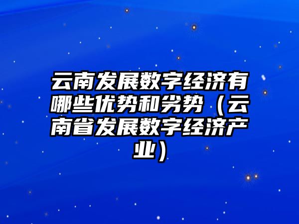 云南發(fā)展數(shù)字經(jīng)濟有哪些優(yōu)勢和劣勢（云南省發(fā)展數(shù)字經(jīng)濟產(chǎn)業(yè)）