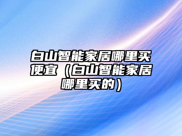 白山智能家居哪里買便宜（白山智能家居哪里買的）