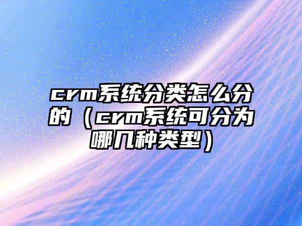 crm系統(tǒng)分類怎么分的（crm系統(tǒng)可分為哪幾種類型）