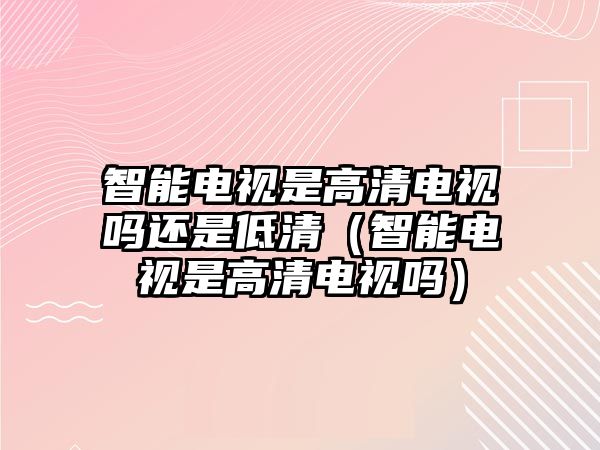 智能電視是高清電視嗎還是低清（智能電視是高清電視嗎）