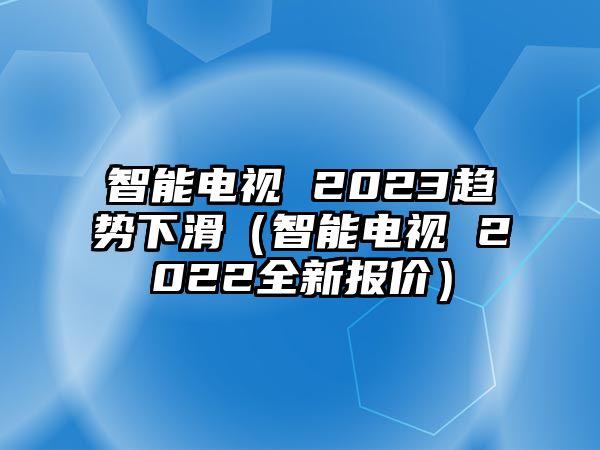 智能電視 2023趨勢(shì)下滑（智能電視 2022全新報(bào)價(jià)）