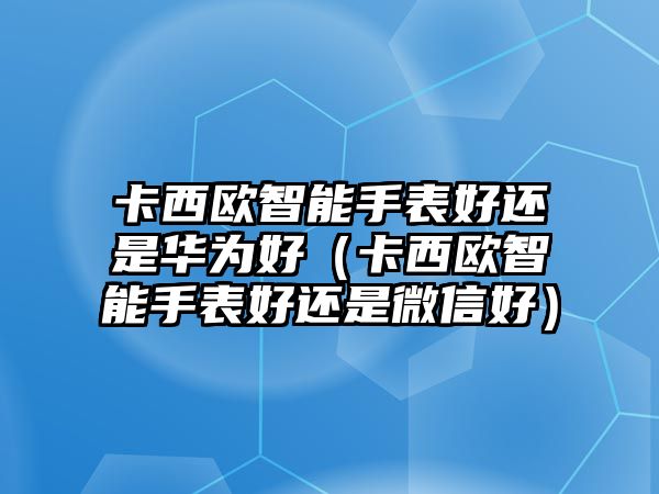 卡西歐智能手表好還是華為好（卡西歐智能手表好還是微信好）