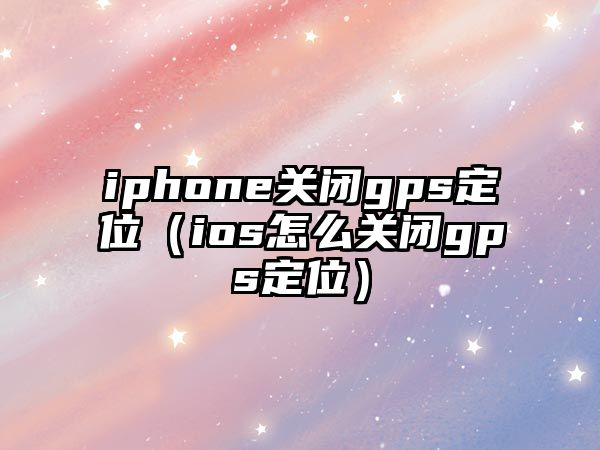 iphone關閉gps定位（ios怎么關閉gps定位）