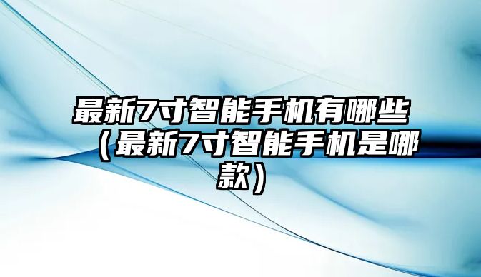 最新7寸智能手機(jī)有哪些（最新7寸智能手機(jī)是哪款）