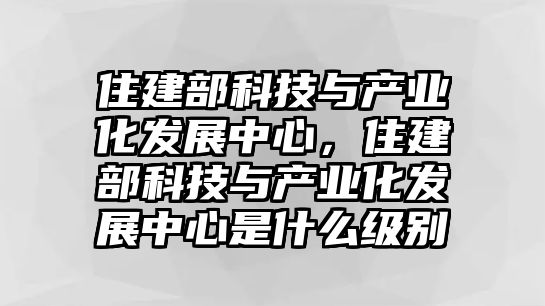 住建部科技與產(chǎn)業(yè)化發(fā)展中心，住建部科技與產(chǎn)業(yè)化發(fā)展中心是什么級別