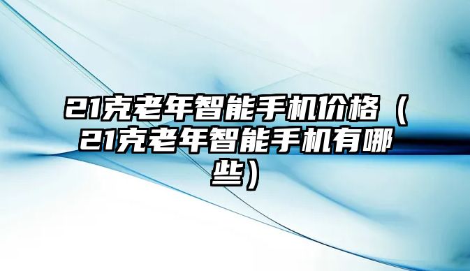 21克老年智能手機(jī)價(jià)格（21克老年智能手機(jī)有哪些）