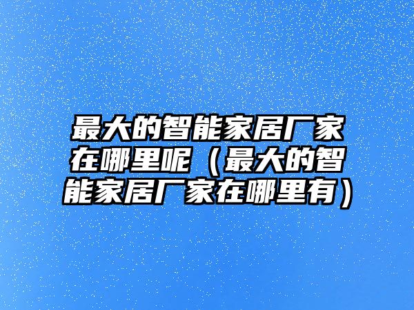 最大的智能家居廠(chǎng)家在哪里呢（最大的智能家居廠(chǎng)家在哪里有）