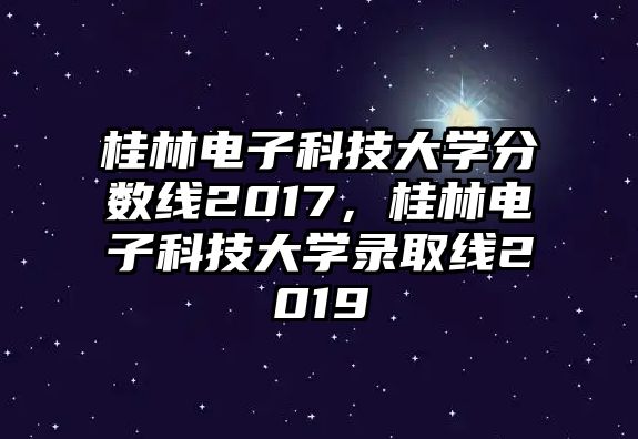 桂林電子科技大學(xué)分?jǐn)?shù)線2017，桂林電子科技大學(xué)錄取線2019