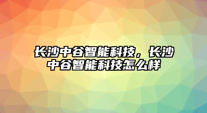 長(zhǎng)沙中谷智能科技，長(zhǎng)沙中谷智能科技怎么樣