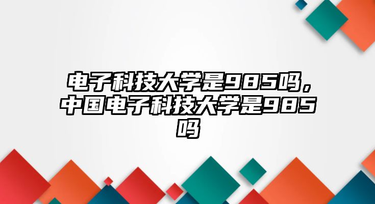 電子科技大學(xué)是985嗎，中國電子科技大學(xué)是985嗎