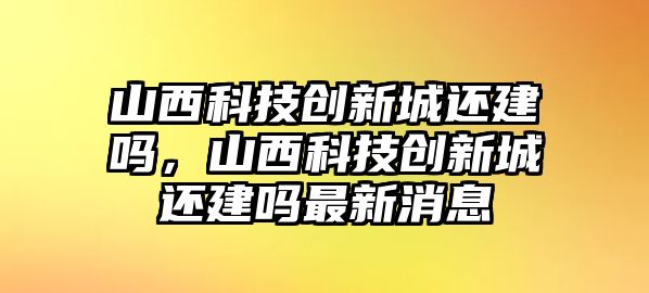 山西科技創(chuàng)新城還建嗎，山西科技創(chuàng)新城還建嗎最新消息