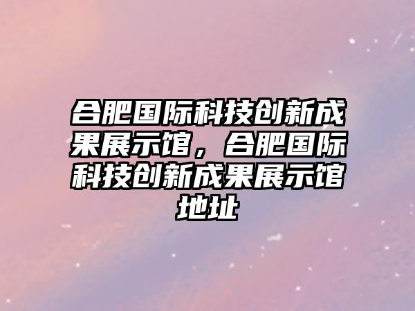 合肥國(guó)際科技創(chuàng)新成果展示館，合肥國(guó)際科技創(chuàng)新成果展示館地址