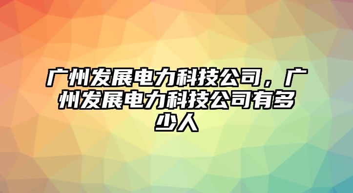 廣州發(fā)展電力科技公司，廣州發(fā)展電力科技公司有多少人