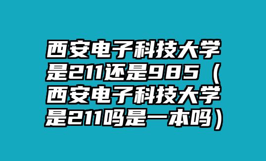 西安電子科技大學(xué)是211還是985（西安電子科技大學(xué)是211嗎是一本嗎）