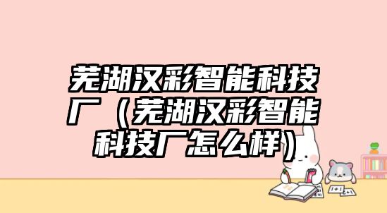 蕪湖漢彩智能科技廠（蕪湖漢彩智能科技廠怎么樣）