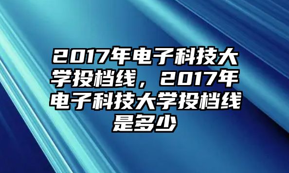 2017年電子科技大學(xué)投檔線，2017年電子科技大學(xué)投檔線是多少