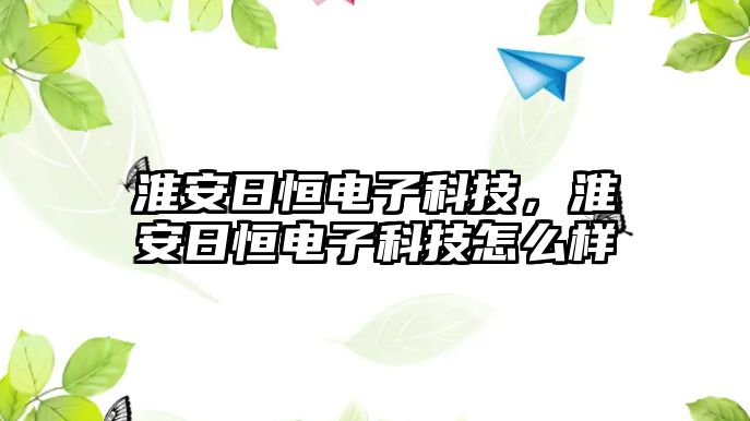 淮安日恒電子科技，淮安日恒電子科技怎么樣