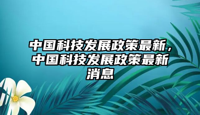 中國科技發(fā)展政策最新，中國科技發(fā)展政策最新消息