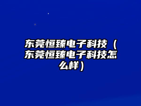 東莞恒臻電子科技（東莞恒臻電子科技怎么樣）