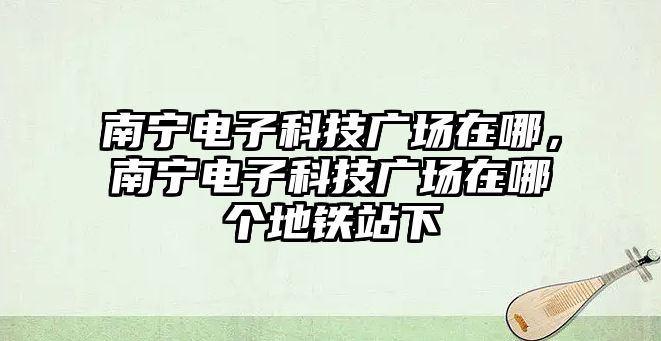 南寧電子科技廣場在哪，南寧電子科技廣場在哪個地鐵站下