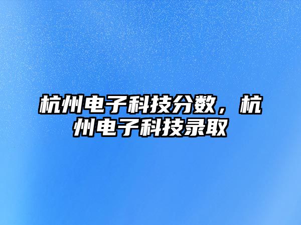 杭州電子科技分?jǐn)?shù)，杭州電子科技錄取