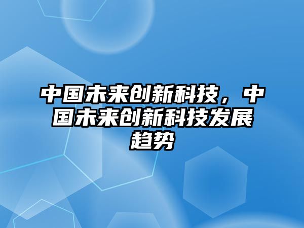 中國未來創(chuàng)新科技，中國未來創(chuàng)新科技發(fā)展趨勢